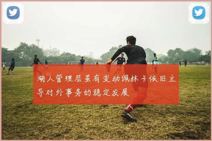 湖人管理层虽有变动佩林卡依旧主导对外事务的稳定发展