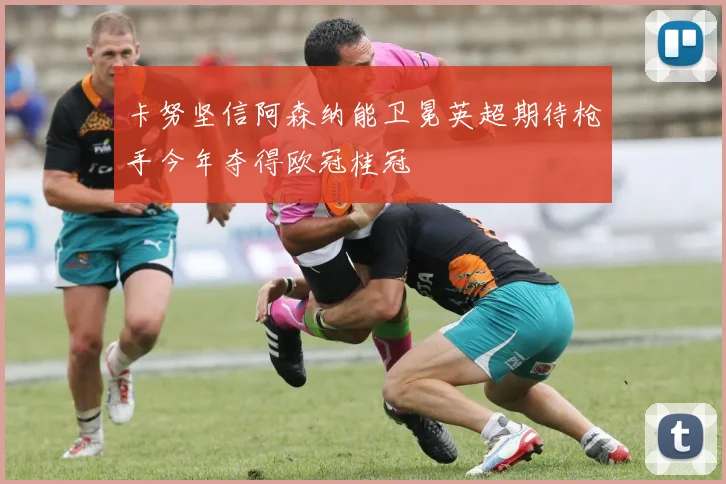卡努坚信阿森纳能卫冕英超期待枪手今年夺得欧冠桂冠