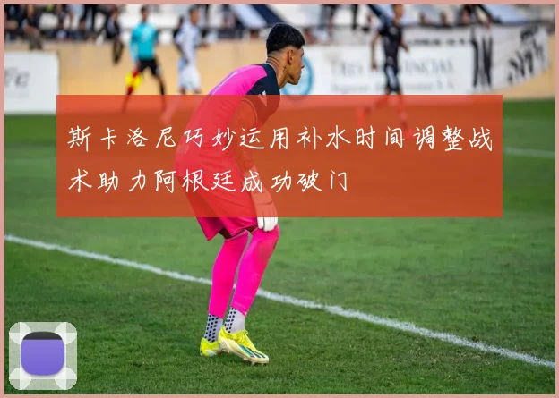 斯卡洛尼巧妙运用补水时间调整战术助力阿根廷成功破门