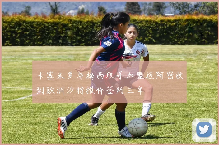 卡塞米罗与梅西联手加盟迈阿密收到欧洲沙特报价签约三年