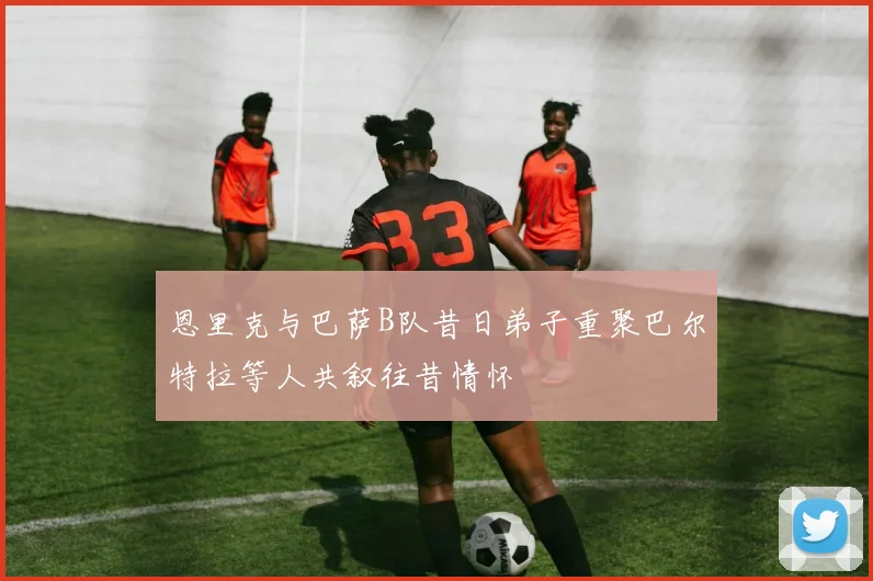 恩里克与巴萨B队昔日弟子重聚巴尔特拉等人共叙往昔情怀