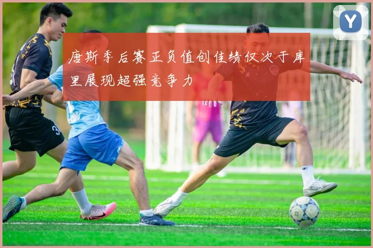 唐斯季后赛正负值创佳绩仅次于库里展现超强竞争力
