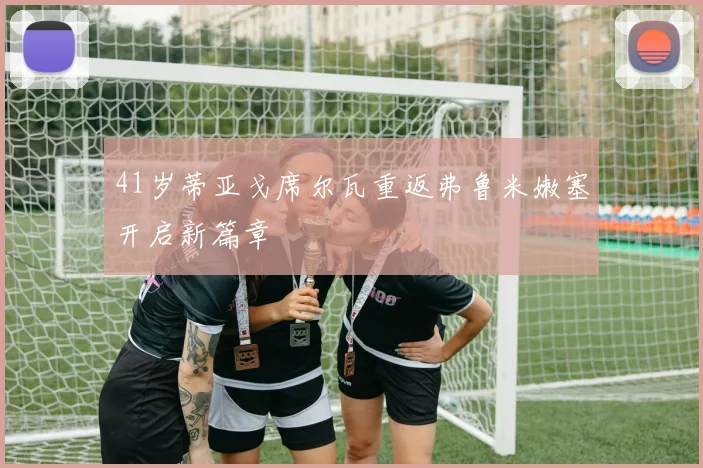 41岁蒂亚戈席尔瓦重返弗鲁米嫩塞开启新篇章