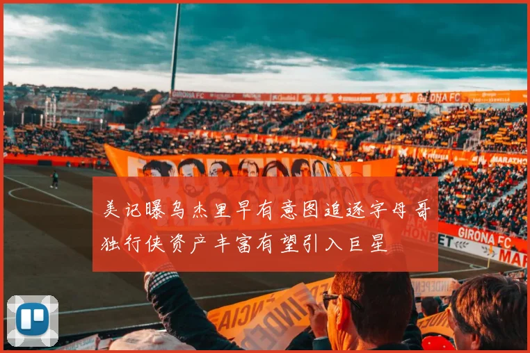 美记曝乌杰里早有意图追逐字母哥独行侠资产丰富有望引入巨星