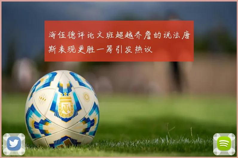 海伍德评论文班超越乔詹的说法唐斯表现更胜一筹引发热议