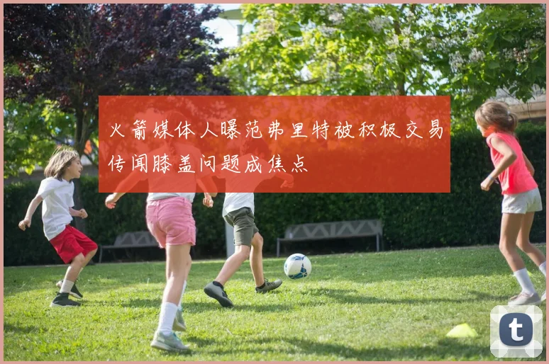 火箭媒体人曝范弗里特被积极交易传闻膝盖问题成焦点