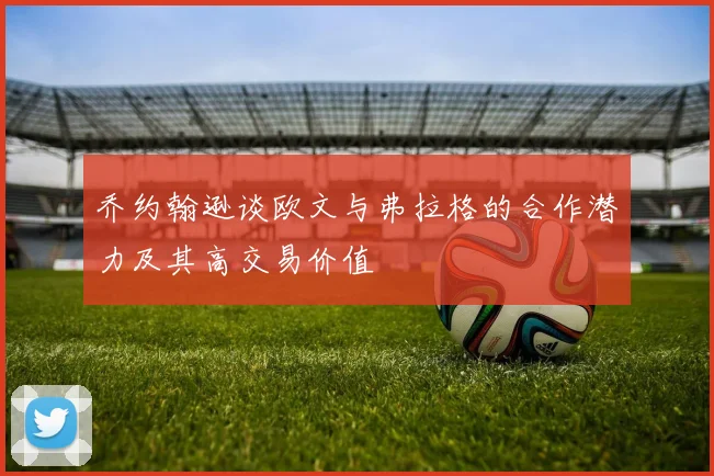 乔约翰逊谈欧文与弗拉格的合作潜力及其高交易价值