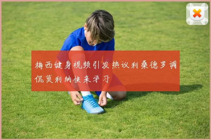梅西健身视频引发热议利桑德罗调侃莫利纳快来学习