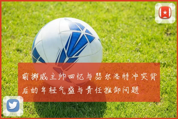 前挪威主帅回忆与瑟尔洛特冲突背后的年轻气盛与责任推卸问题