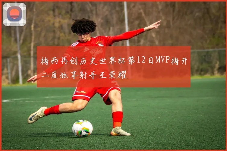 梅西再创历史世界杯第12日MVP梅开二度独享射手王荣耀
