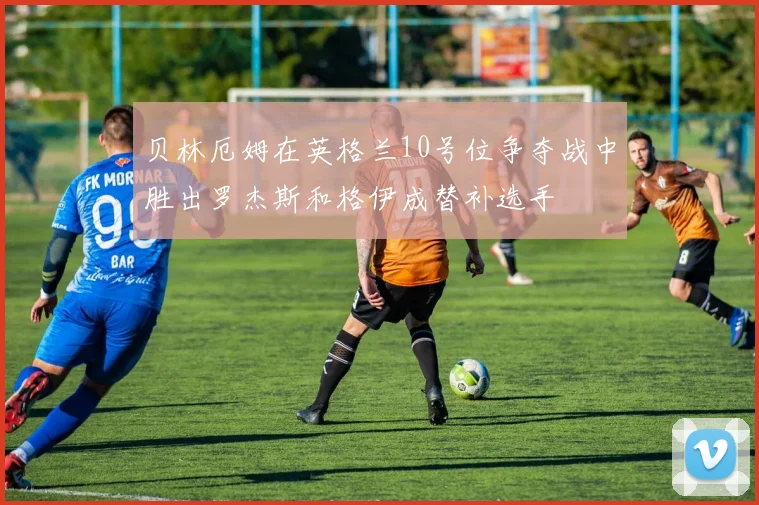 贝林厄姆在英格兰10号位争夺战中胜出罗杰斯和格伊成替补选手